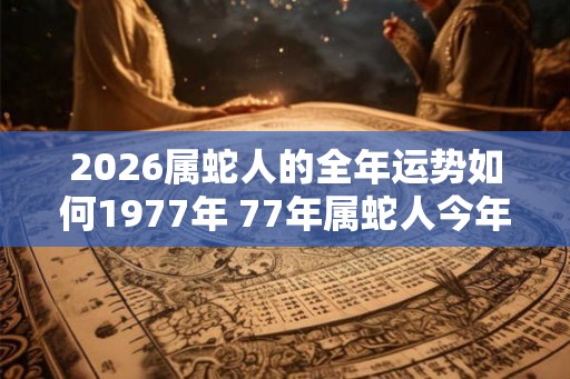 2026属蛇人的全年运势如何1977年 77年属蛇人今年运气