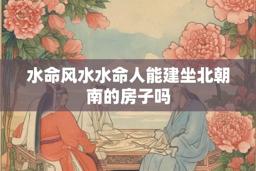 水命风水水命人能建坐北朝南的房子吗 水命风水水命人能建坐北朝南的房子吗