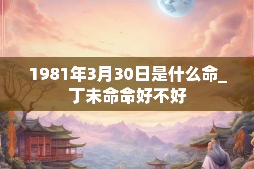 1981年3月30日是什么命_丁未命命好不好 1981年3月30日是什么命_丁未命命好不好