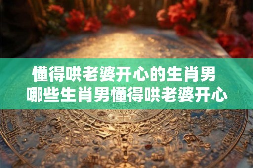 懂得哄老婆开心的生肖男 哪些生肖男懂得哄老婆开心