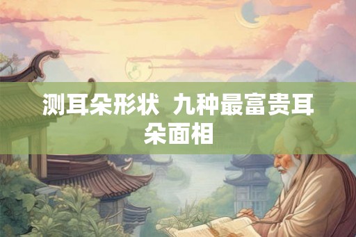 测耳朵形状 九种最富贵耳朵面相 测耳朵形状 九种最富贵耳朵面相