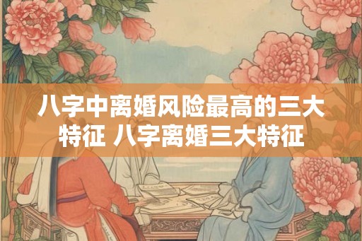 八字中离婚风险最高的三大特征 八字离婚三大特征 八字中离婚风险最高的三大特征 八字离婚三大特征