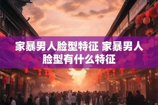 家暴男人脸型特征 家暴男人脸型有什么特征