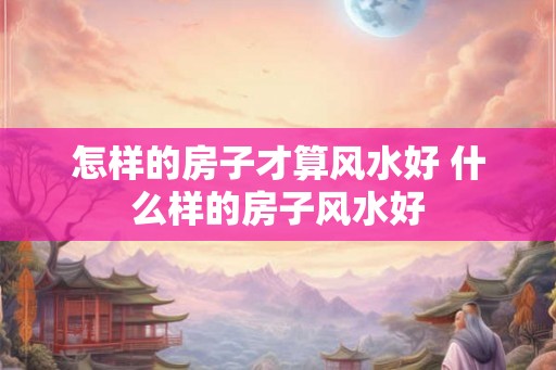怎样的房子才算风水好 什么样的房子风水好