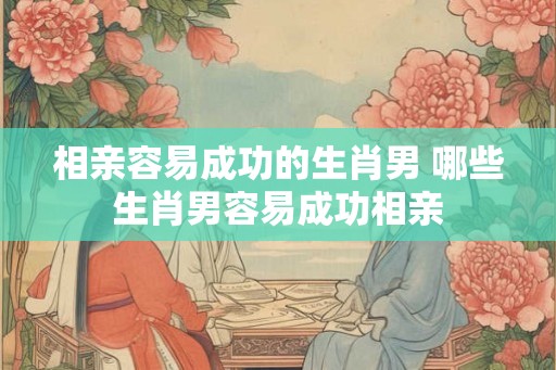 相亲容易成功的生肖男 哪些生肖男容易成功相亲