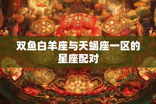 双鱼白羊座与天蝎座一区的星座配对 双鱼白羊座与天蝎座一区的星座配对