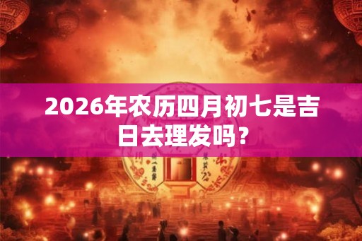 2026年农历四月初七是吉日去理发吗？