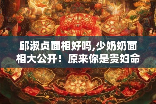 邱淑贞面相好吗,少奶奶面相大公开！原来你是贵妇命？
