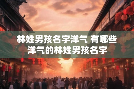 林姓男孩名字洋气 有哪些洋气的林姓男孩名字