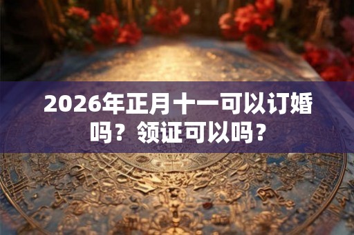 2026年正月十一可以订婚吗?领证可以吗? 2026年正月十一可以订婚吗?领证可以吗?