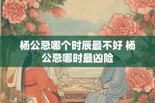 杨公忌哪个时辰最不好 杨公忌哪时最凶险 杨公忌哪个时辰最不好 杨公忌哪时最凶险