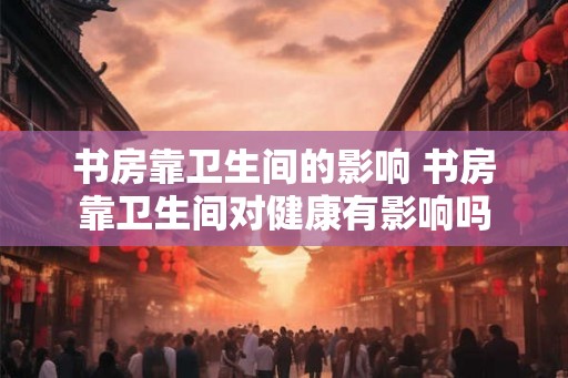 书房靠卫生间的影响 书房靠卫生间对健康有影响吗