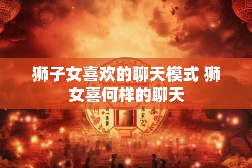 狮子女喜欢的聊天模式 狮女喜何样的聊天