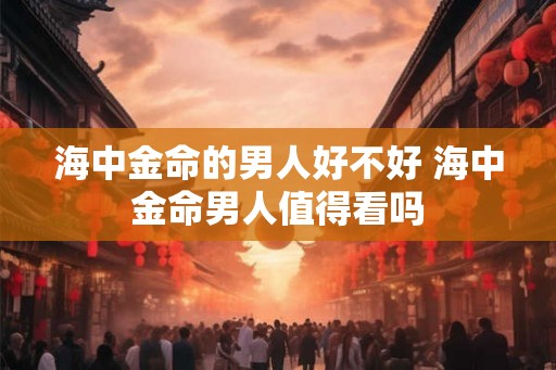 海中金命的男人好不好 海中金命男人值得看吗 海中金命的男人好不好 海中金命男人值得看吗