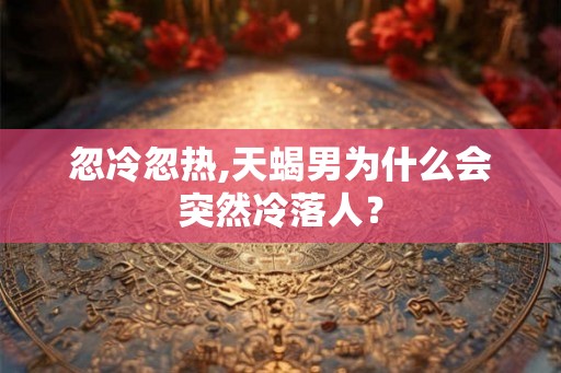 忽冷忽热,天蝎男为什么会突然冷落人？