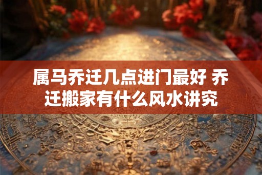 属马乔迁几点进门最好 乔迁搬家有什么风水讲究