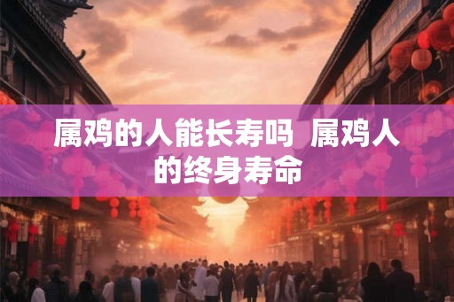 属鸡的人能长寿吗  属鸡人的终身寿命