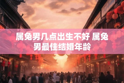 属兔男几点出生不好 属兔男最佳结婚年龄