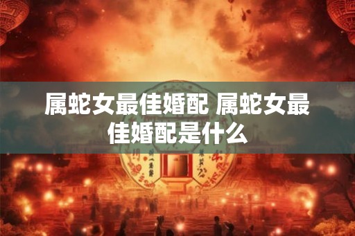 属蛇女最佳婚配 属蛇女最佳婚配是什么