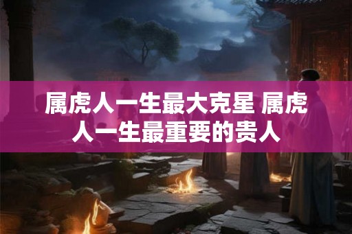 属虎人一生最大克星 属虎人一生最重要的贵人