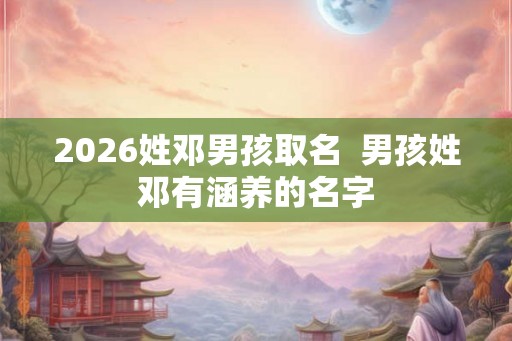 2026姓邓男孩取名  男孩姓邓有涵养的名字