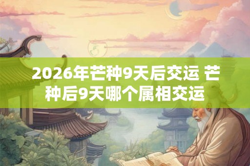 2026年芒种9天后交运 芒种后9天哪个属相交运 2026年芒种9天后交运 芒种后9天哪个属相交运