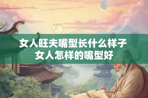 女人旺夫嘴型长什么样子 女人怎样的嘴型好 女人旺夫嘴型长什么样子 女人怎样的嘴型好