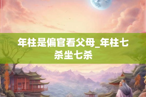 年柱是偏官看父母_年柱七杀坐七杀