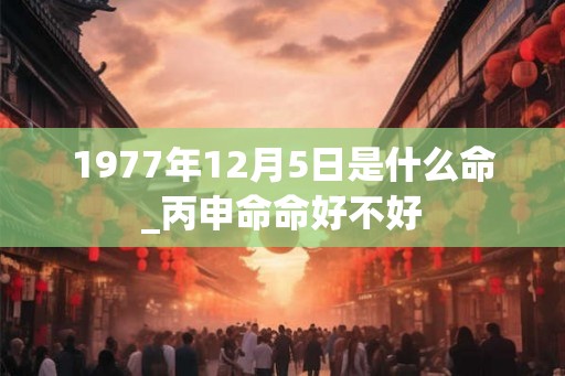 1977年12月5日是什么命_丙申命命好不好