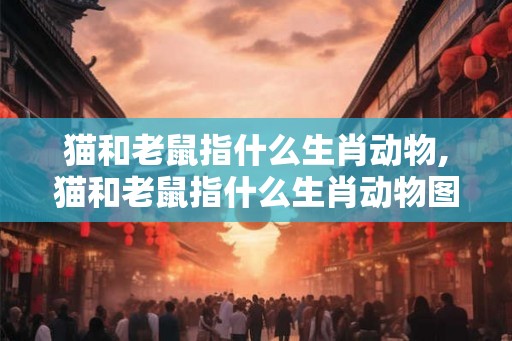 猫和老鼠指什么生肖动物,猫和老鼠指什么生肖动物图片