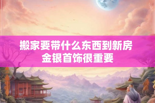 搬家要带什么东西到新房 金银首饰很重要