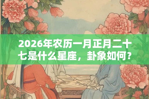 2026年农历一月正月二十七是什么星座，卦象如何？