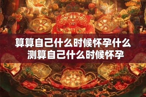 算算自己什么时候怀孕什么  测算自己什么时候怀孕