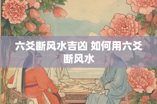 六爻断风水吉凶 如何用六爻断风水 六爻断风水吉凶 如何用六爻断风水