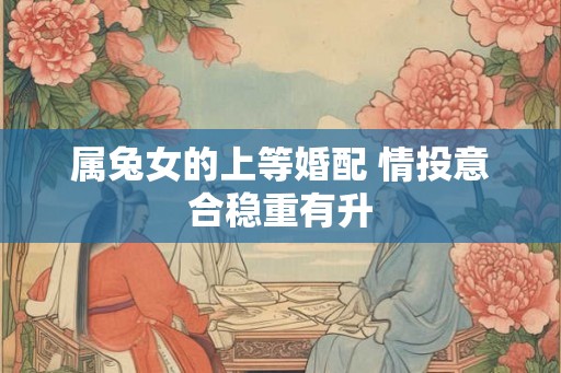 属兔女的上等婚配 情投意合稳重有升 属兔女的上等婚配 情投意合稳重有升