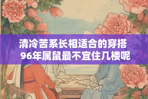 清冷苦系长相适合的穿搭  96年属鼠最不宜住几楼呢