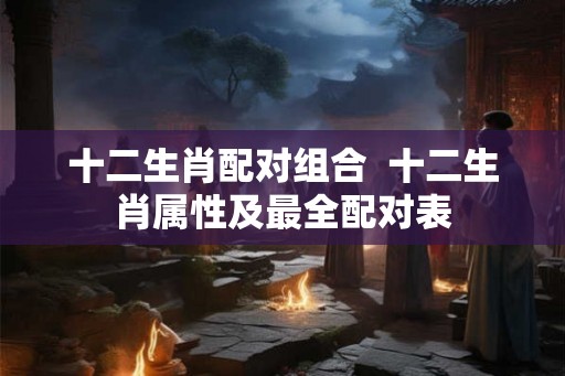 十二生肖配对组合  十二生肖属性及最全配对表