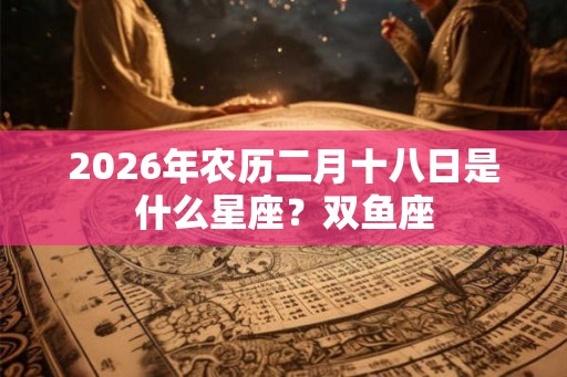 2026年农历二月十八日是什么星座？双鱼座