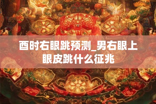 酉时右眼跳预测_男右眼上眼皮跳什么征兆