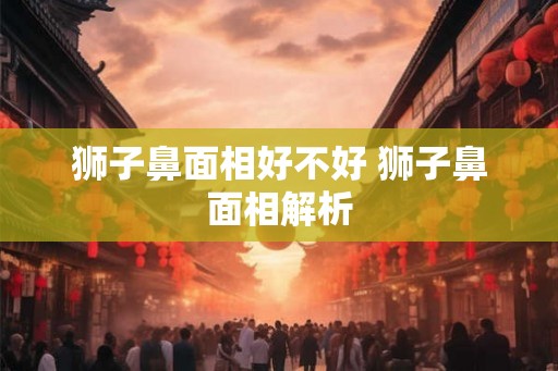 狮子鼻面相好不好 狮子鼻面相解析 狮子鼻面相好不好 狮子鼻面相解析