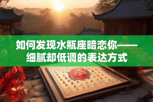 如何发现水瓶座暗恋你——细腻却低调的表达方式 如何发现水瓶座暗恋你——细腻却低调的表达方式