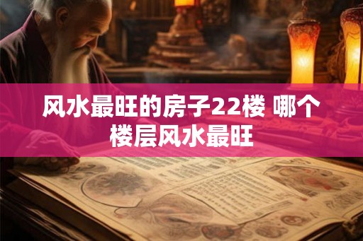 风水最旺的房子22楼 哪个楼层风水最旺 风水最旺的房子22楼 哪个楼层风水最旺