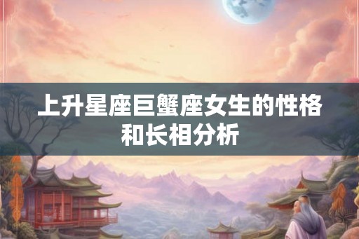 上升星座巨蟹座女生的性格和长相分析 上升星座巨蟹座女生的性格和长相分析