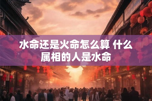 水命还是火命怎么算 什么属相的人是水命 水命还是火命怎么算 什么属相的人是水命