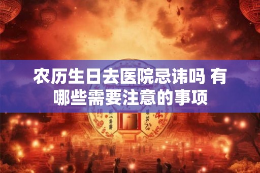 农历生日去医院忌讳吗 有哪些需要注意的事项