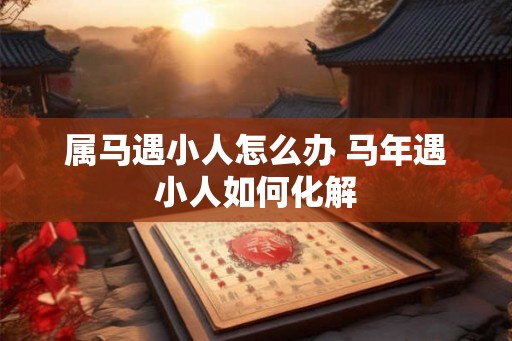 属马遇小人怎么办 马年遇小人如何化解 属马遇小人怎么办 马年遇小人如何化解