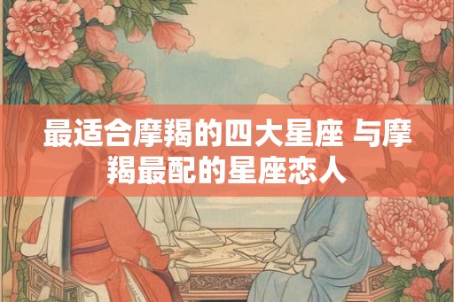 最适合摩羯的四大星座 与摩羯最配的星座恋人 最适合摩羯的四大星座 与摩羯最配的星座恋人