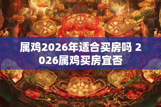 属鸡2026年适合买房吗 2026属鸡买房宜否