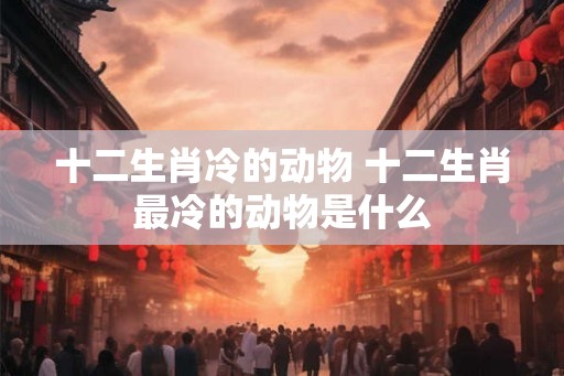十二生肖冷的动物 十二生肖最冷的动物是什么