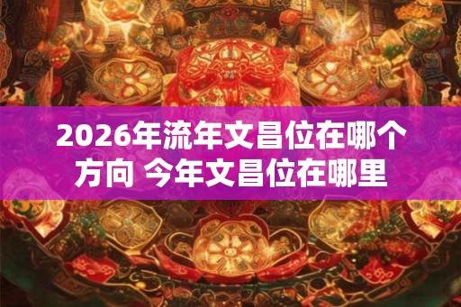 2026年流年文昌位在哪个方向 今年文昌位在哪里